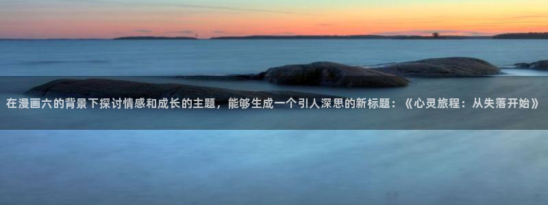 拷贝漫画繁体字下载：在漫画六的背景下探讨情感和成长的主题，能够生成一个引人深思的新标题：《心灵旅程：从失落开始》